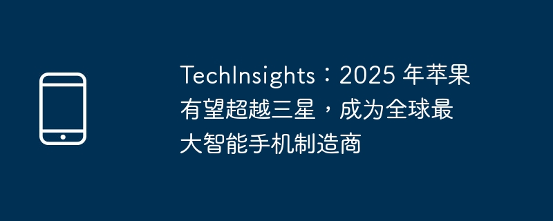 TechInsights：2025 年苹果有望超越三星，成为全球最大智能手机制造商（三星.智能手机.全球最大）