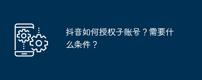 抖音如何授权子账号？需要什么条件？