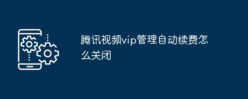 腾讯视频vip管理自动续费怎么关闭（腾讯.续费.关闭.管理.视频...）