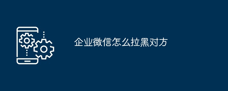企业微信怎么拉黑对方（企业...）