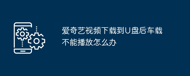 爱奇艺视频下载到U盘后车载不能播放怎么办