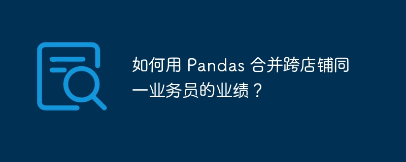 如何用 Pandas 合并跨店铺同一业务员的业绩？（如何用.业务员.合并.店铺.业绩...）