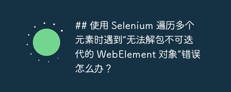 ## 使用 Selenium 遍历多个元素时遇到“无法解包不可迭代的 WebElement 对象”错误怎么办？（多个.遍历.元素.对象.错误...）