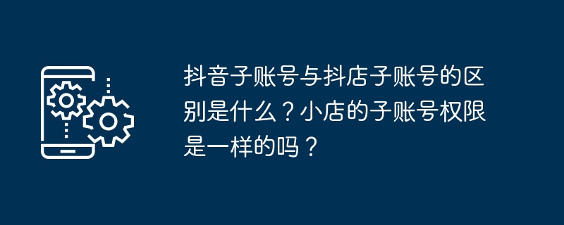 抖音子账号与抖店子账号的区别是什么？小店的子账号权限是一样的吗？（账号.区别.权限.是一样的.抖音子...）