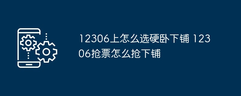 12306上怎么选硬卧下铺 12306抢票怎么抢下铺（抢下.硬卧.下铺...）