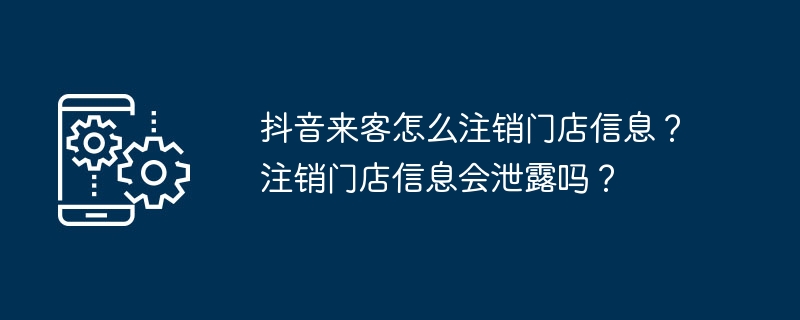 抖音来客怎么注销门店信息？注销门店信息会泄露吗？（注销.门店.信息.来客.泄露...）