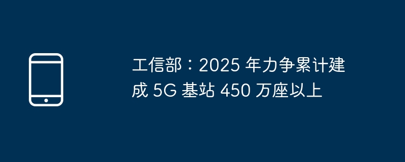 工信部：2025 年力争累计建成 5G 基站 450 万座以上（基站.力争.累计）