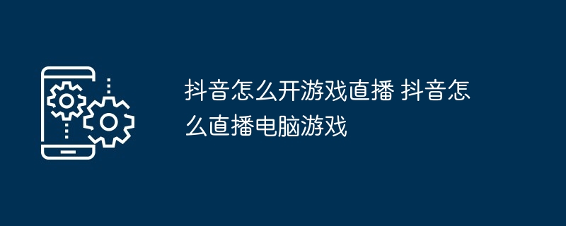 抖音怎么开游戏直播 抖音怎么直播电脑游戏（直播.电脑游戏.游戏...）