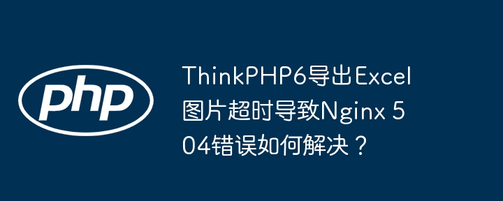 ThinkPHP6导出Excel图片超时导致Nginx 504错误如何解决？（超时.导出.如何解决.导致.错误...）