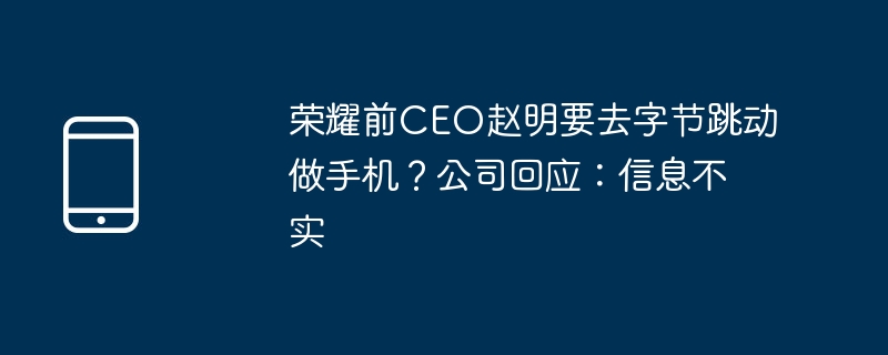 荣耀前CEO赵明要去字节跳动做手机？公司回应：信息不实（荣耀.要去.字节）