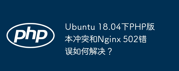 ubuntu 18.04下php版本冲突和nginx 502错误如何解决？